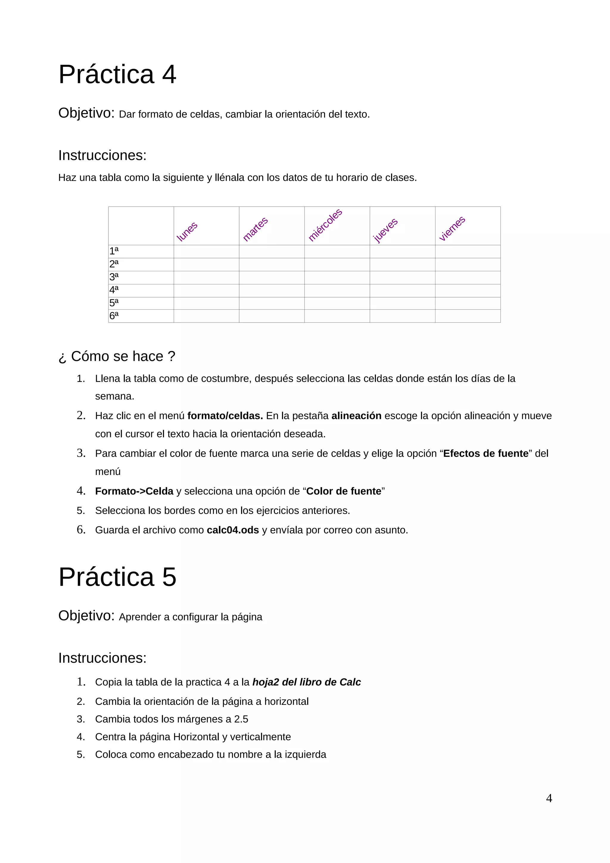 Práctica 4
Objetivo: Dar formato de celdas, cambiar la orientación del texto.
Instrucciones:
Haz una tabla como la siguiente y llénala con los datos de tu horario de clases.
¿ Cómo se hace ?
1. Llena la tabla como de costumbre, después selecciona las celdas donde están los días de la
semana.
2. Haz clic en el menú formato/celdas. En la pestaña alineación escoge la opción alineación y mueve
con el cursor el texto hacia la orientación deseada.
3. Para cambiar el color de fuente marca una serie de celdas y elige la opción “Efectos de fuente” del
menú
4. Formato->Celda y selecciona una opción de “Color de fuente”
5. Selecciona los bordes como en los ejercicios anteriores.
6. Guarda el archivo como calc04.ods y envíala por correo con asunto.
Práctica 5
Objetivo: Aprender a configurar la página
Instrucciones:
1. Copia la tabla de la practica 4 a la hoja2 del libro de Calc
2. Cambia la orientación de la página a horizontal
3. Cambia todos los márgenes a 2.5
4. Centra la página Horizontal y verticalmente
5. Coloca como encabezado tu nombre a la izquierda
4
1ª
2ª
3ª
4ª
5ª
6ª
lunes
m
artes
m
iércoles
jueves
viernes
 