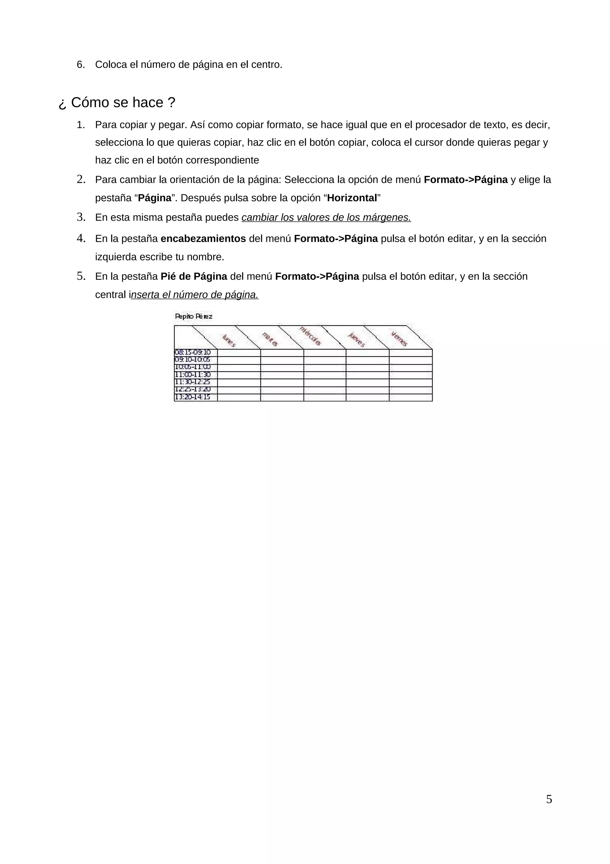 6. Coloca el número de página en el centro.
¿ Cómo se hace ?
1. Para copiar y pegar. Así como copiar formato, se hace igual que en el procesador de texto, es decir,
selecciona lo que quieras copiar, haz clic en el botón copiar, coloca el cursor donde quieras pegar y
haz clic en el botón correspondiente
2. Para cambiar la orientación de la página: Selecciona la opción de menú Formato->Página y elige la
pestaña “Página”. Después pulsa sobre la opción “Horizontal”
3. En esta misma pestaña puedes cambiar los valores de los márgenes.
4. En la pestaña encabezamientos del menú Formato->Página pulsa el botón editar, y en la sección
izquierda escribe tu nombre.
5. En la pestaña Pié de Página del menú Formato->Página pulsa el botón editar, y en la sección
central inserta el número de página.
5
 