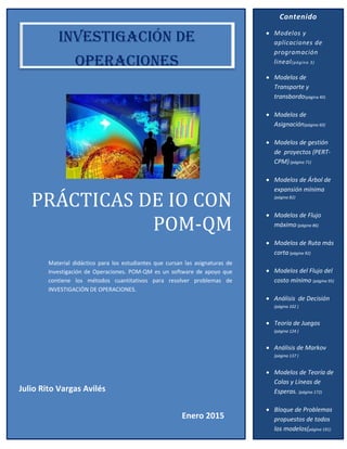 PRÁCTICÁS DE IO CON
POM-QM
Material didáctico para los estudiantes que cursan las asignaturas de
Investigación de Operaciones. POM-QM es un software de apoyo que
contiene los métodos cuantitativos para resolver problemas de
INVESTIGACIÓN DE OPERACIONES.
Contenido
 Modelos y
aplicaciones de
programación
lineal(página 3)
 Modelos de
Transporte y
transbordo(página 40)
 Modelos de
Asignación(página 60)
 Modelos de gestión
de proyectos (PERT-
CPM)(página 71)
 Modelos de Árbol de
expansión mínima
(página 82)
 Modelos de Flujo
máximo (página 86)
 Modelos de Ruta más
corta(página 92)
 Modelos del Flujo del
costo mínimo (página 95)
 Análisis de Decisión
(página 102 )
 Teoría de Juegos
(página 124 )
 Análisis de Markov
(página 137 )
 Modelos de Teoría de
Colas y Líneas de
Esperas. (página 172)
 Bloque de Problemas
propuestos de todos
los modelos(página 191)
INVESTIGACIÓN DE
OPERACIONES
Julio Rito Vargas Avilés
Enero 2015
 