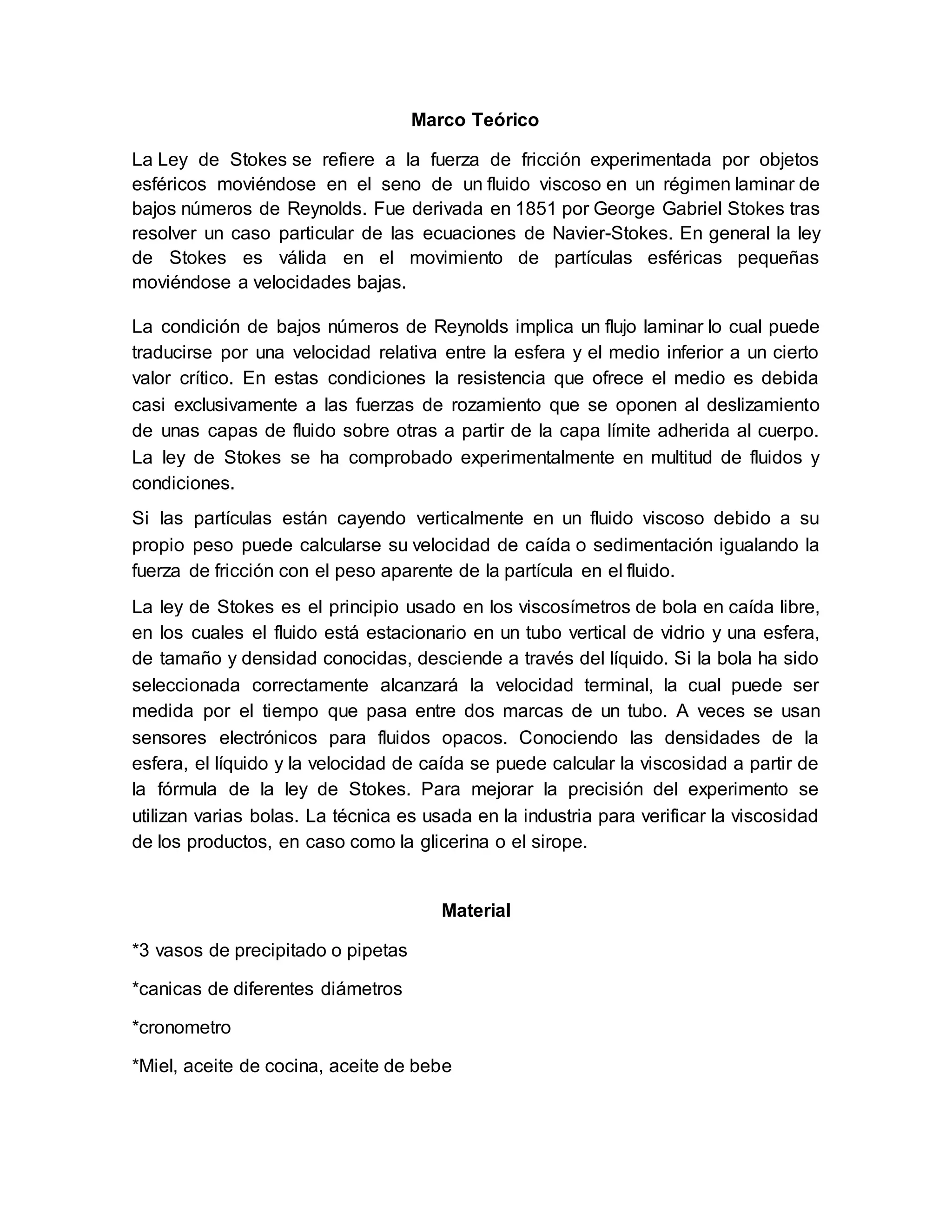 Marco Teórico
La Ley de Stokes se refiere a la fuerza de fricción experimentada por objetos
esféricos moviéndose en el seno de un fluido viscoso en un régimen laminar de
bajos números de Reynolds. Fue derivada en 1851 por George Gabriel Stokes tras
resolver un caso particular de las ecuaciones de Navier-Stokes. En general la ley
de Stokes es válida en el movimiento de partículas esféricas pequeñas
moviéndose a velocidades bajas.
La condición de bajos números de Reynolds implica un flujo laminar lo cual puede
traducirse por una velocidad relativa entre la esfera y el medio inferior a un cierto
valor crítico. En estas condiciones la resistencia que ofrece el medio es debida
casi exclusivamente a las fuerzas de rozamiento que se oponen al deslizamiento
de unas capas de fluido sobre otras a partir de la capa límite adherida al cuerpo.
La ley de Stokes se ha comprobado experimentalmente en multitud de fluidos y
condiciones.
Si las partículas están cayendo verticalmente en un fluido viscoso debido a su
propio peso puede calcularse su velocidad de caída o sedimentación igualando la
fuerza de fricción con el peso aparente de la partícula en el fluido.
La ley de Stokes es el principio usado en los viscosímetros de bola en caída libre,
en los cuales el fluido está estacionario en un tubo vertical de vidrio y una esfera,
de tamaño y densidad conocidas, desciende a través del líquido. Si la bola ha sido
seleccionada correctamente alcanzará la velocidad terminal, la cual puede ser
medida por el tiempo que pasa entre dos marcas de un tubo. A veces se usan
sensores electrónicos para fluidos opacos. Conociendo las densidades de la
esfera, el líquido y la velocidad de caída se puede calcular la viscosidad a partir de
la fórmula de la ley de Stokes. Para mejorar la precisión del experimento se
utilizan varias bolas. La técnica es usada en la industria para verificar la viscosidad
de los productos, en caso como la glicerina o el sirope.
Material
*3 vasos de precipitado o pipetas
*canicas de diferentes diámetros
*cronometro
*Miel, aceite de cocina, aceite de bebe
 