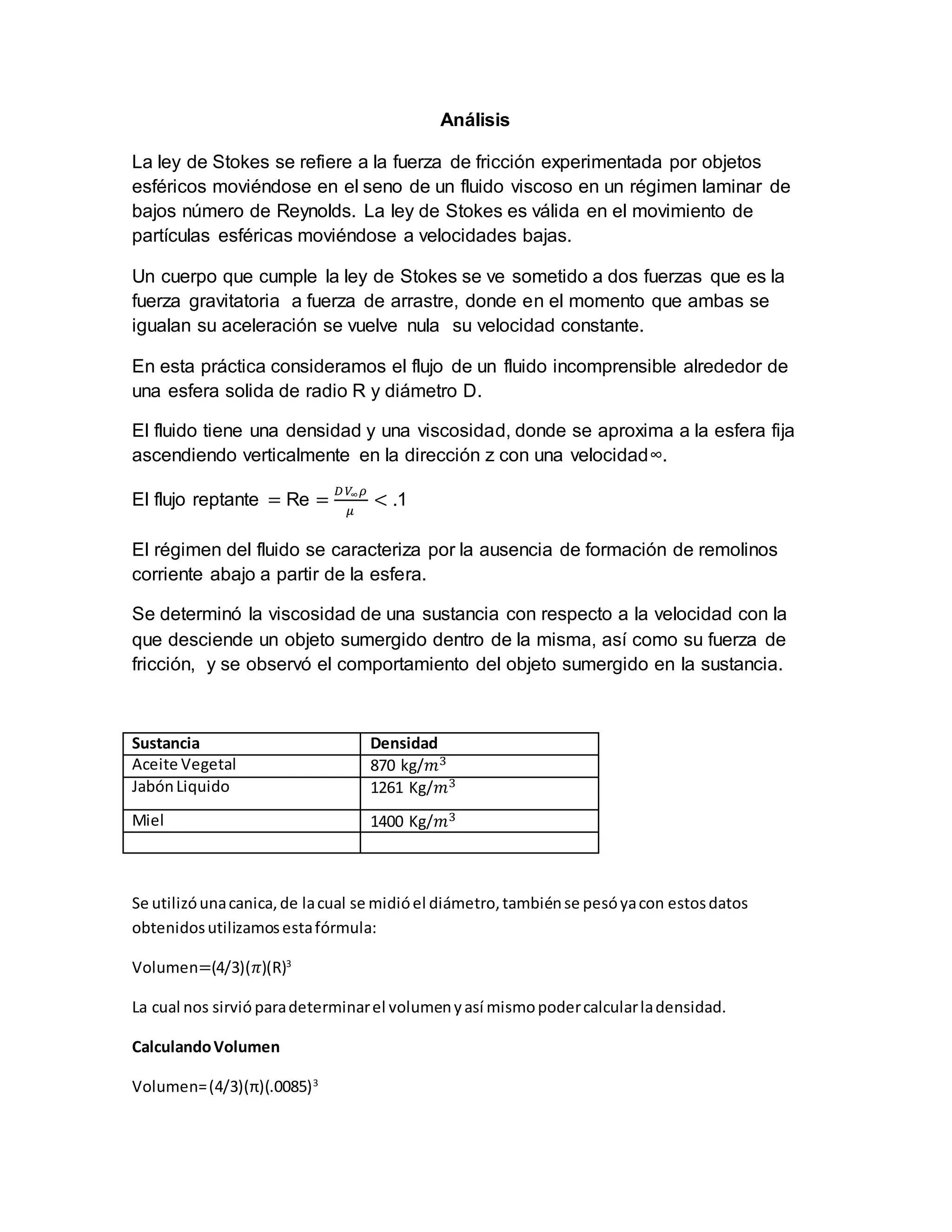 Análisis
La ley de Stokes se refiere a la fuerza de fricción experimentada por objetos
esféricos moviéndose en el seno de un fluido viscoso en un régimen laminar de
bajos número de Reynolds. La ley de Stokes es válida en el movimiento de
partículas esféricas moviéndose a velocidades bajas.
Un cuerpo que cumple la ley de Stokes se ve sometido a dos fuerzas que es la
fuerza gravitatoria a fuerza de arrastre, donde en el momento que ambas se
igualan su aceleración se vuelve nula su velocidad constante.
En esta práctica consideramos el flujo de un fluido incomprensible alrededor de
una esfera solida de radio R y diámetro D.
El fluido tiene una densidad y una viscosidad, donde se aproxima a la esfera fija
ascendiendo verticalmente en la dirección z con una velocidad∞.
El flujo reptante = Re =
𝐷 𝑉∞ 𝜌
𝜇
< .1
El régimen del fluido se caracteriza por la ausencia de formación de remolinos
corriente abajo a partir de la esfera.
Se determinó la viscosidad de una sustancia con respecto a la velocidad con la
que desciende un objeto sumergido dentro de la misma, así como su fuerza de
fricción, y se observó el comportamiento del objeto sumergido en la sustancia.
Sustancia Densidad
Aceite Vegetal 870 kg/𝑚3
JabónLiquido 1261 Kg/𝑚3
Miel 1400 Kg/𝑚3
Se utilizóunacanica,de lacual se midióel diámetro,tambiénse pesóyacon estosdatos
obtenidosutilizamosestafórmula:
Volumen=(4/3)(𝜋)(R)3
La cual nos sirvió paradeterminarel volumenyasí mismopodercalcularladensidad.
CalculandoVolumen
Volumen=(4/3)(π)(.0085)3
 