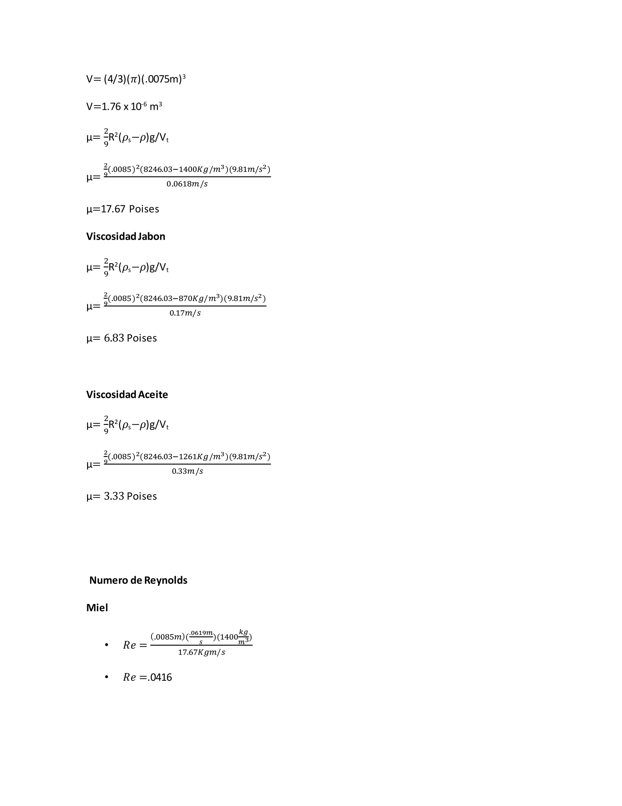 V= (4/3)(𝜋)(.0075m)3
V=1.76 x 10-6
m3
µ=
2
9
R2
(𝜌s−𝜌)g/Vt
µ=
2
9
(.0085)2(8246.03−1400𝐾𝑔/𝑚3)(9.81𝑚/𝑠2)
0.0618𝑚/𝑠
µ=17.67 Poises
ViscosidadJabon
µ=
2
9
R2
(𝜌s−𝜌)g/Vt
µ=
2
9
(.0085)2(8246.03−870𝐾𝑔/𝑚3)(9.81𝑚/𝑠2)
0.17𝑚/𝑠
µ= 6.83 Poises
ViscosidadAceite
µ=
2
9
R2
(𝜌s−𝜌)g/Vt
µ=
2
9
(.0085)2(8246.03−1261𝐾𝑔/𝑚3)(9.81𝑚/𝑠2)
0.33𝑚/𝑠
µ= 3.33 Poises
Numero de Reynolds
Miel
• 𝑅𝑒 =
(.0085𝑚)(
.0619𝑚
𝑠
)(1400
𝑘𝑔
𝑚3)
17.67𝐾𝑔𝑚/𝑠
• 𝑅𝑒 =.0416
 