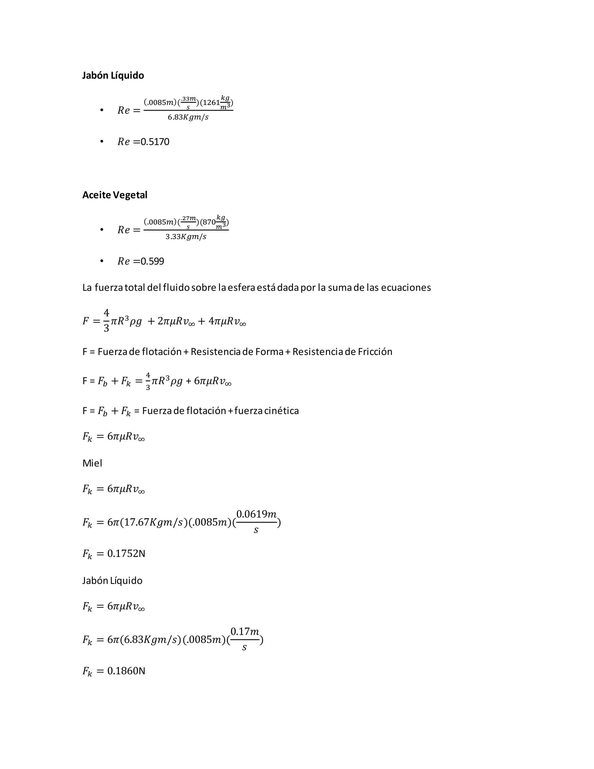Jabón Líquido
• 𝑅𝑒 =
(.0085𝑚)(
.33𝑚
𝑠
)(1261
𝑘𝑔
𝑚3)
6.83𝐾𝑔𝑚/𝑠
• 𝑅𝑒 =0.5170
Aceite Vegetal
• 𝑅𝑒 =
(.0085𝑚)(
.27𝑚
𝑠
)(870
𝑘𝑔
𝑚3)
3.33𝐾𝑔𝑚/𝑠
• 𝑅𝑒 =0.599
La fuerzatotal del fluidosobre laesferaestádadapor la sumade las ecuaciones
𝐹 =
4
3
𝜋𝑅3 𝜌𝑔 + 2𝜋𝜇𝑅𝑣∞ + 4𝜋𝜇𝑅𝑣∞
F = Fuerzade flotación+ Resistenciade Forma+ Resistenciade Fricción
F = 𝐹𝑏 + 𝐹𝑘 =
4
3
𝜋𝑅3 𝜌𝑔 + 6𝜋𝜇𝑅𝑣∞
F = 𝐹𝑏 + 𝐹𝑘 = Fuerzade flotación+fuerzacinética
𝐹𝑘 = 6𝜋𝜇𝑅𝑣∞
Miel
𝐹𝑘 = 6𝜋𝜇𝑅𝑣∞
𝐹𝑘 = 6𝜋(17.67𝐾𝑔𝑚/𝑠)(.0085𝑚)(
0.0619𝑚
𝑠
)
𝐹𝑘 = 0.1752N
JabónLíquido
𝐹𝑘 = 6𝜋𝜇𝑅𝑣∞
𝐹𝑘 = 6𝜋(6.83𝐾𝑔𝑚/𝑠)(.0085𝑚)(
0.17𝑚
𝑠
)
𝐹𝑘 = 0.1860N
 