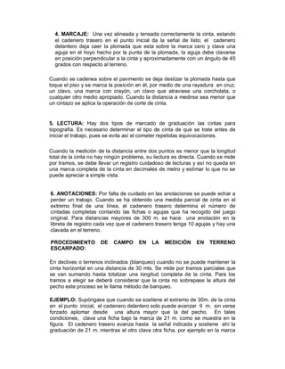4. MARCAJE: Una vez alineada y tensada correctamente la cinta, estando
  el cadenero trasero en el punto inicial da la señal de listo; el cadenero
  delantero deja caer la plomada que esta sobre la marca cero y clava una
  aguja en el hoyo hecho por la punta de la plomada, la aguja debe clavarse
  en posición perpendicular a la cinta y aproximadamente con un ángulo de 45
  grados con respecto al terreno.

Cuando se cadenea sobre el pavimento se deja deslizar la plomada hasta que
toque el piso y se marca la posición en él, por medio de una rayadura en cruz;
un clavo, una marca con crayón, un clavo que atraviese una corcholata, o
cualquier otro medio apropiado. Cuando la distancia a medirse sea menor que
un cintazo se aplica la operación de corte de cinta.


5. LECTURA: Hay dos tipos de marcado de graduación las cintas para
topografía. Es necesario determinar el tipo de cinta de que se trate antes de
iniciar el trabajo, pues se evita así el cometer repetidas equivocaciones.

Cuando la medición de la distancia entre dos puntos es menor que la longitud
total de la cinta no hay ningún problema, su lectura es directa. Cuando se mide
por tramos, se debe llevar un registro cuidadoso de lecturas y así no queda en
una marca completa de la cinta en decimales de metro y estimar lo que no se
puede apreciar a simple vista.


6. ANOTACIONES: Por falta de cuidado en las anotaciones se puede echar a
perder un trabajo. Cuando se ha obtenido una medida parcial de cinta en el
extremo final de una línea, el cadenero trasero determina el número de
cintadas completas contando las fichas o agujas que ha recogido del juego
original. Para distancias mayores de 300 m. se hace una anotación en la
libreta de registro cada vez que el cadenero trasero tenga 10 agujas y hay una
clavada en el terreno.

PROCEDIMIENTO        DE    CAMPO      EN   LA   MEDICIÓN      EN    TERRENO
ESCARPADO:

En declives o terrenos inclinados (blanqueo) cuando no se puede mantener la
cinta horizontal en una distancia de 30 mts. Se mide por tramos parciales que
se van sumando hasta totalizar una longitud completa de la cinta. Para los
tramos a elegir se deberá considerar que la cinta no sobrepase la altura del
pecho este proceso se le llama método de banqueo.

EJEMPLO: Supóngase que cuando se sostiene el extremo de 30m. de la cinta
en el punto inicial, el cadenero delantero solo puede avanzar 9 m. sin verse
forzado aplomar desde una altura mayor que la del pecho. En tales
condiciones, clava una ficha bajo la marca de 21 m. como se muestra en la
figura. El cadenero trasero avanza hasta la señal indicada y sostiene ahí la
graduación de 21 m. mientras el otro clava otra ficha, por ejemplo en la marca
 