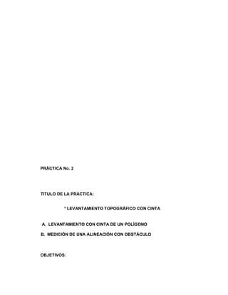 PRÁCTICA No. 2




TITULO DE LA PRÁCTICA:


          * LEVANTAMIENTO TOPOGRÁFICO CON CINTA


A. LEVANTAMIENTO CON CINTA DE UN POLÍGONO

B. MEDICIÓN DE UNA ALINEACIÓN CON OBSTÁCULO



OBJETIVOS:
 