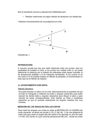 Que el estudiante conozca y adquiera las habilidades para:

      •   Realizar mediciones con algún método de alineación con obstáculos.

• Realizar el levantamiento de una poligonal con cinta.




                                             a            C
                          r
                                     2


             A            r              2
                                                 b
                                                              B
FIGURA No. 1




INTRODUCCIÓN:
A menudo sucede que hay que medir distancias entre dos puntos, pero sin
posibilidad de emplear la cinta, si los puntos son visibles entre si, se puede
determinar la distancia por el método de ordenadas sobre bases inclinada, el
de alineaciones peálelas o el de triángulos semejantes. Si los puntos no se
ven entre si no es posible emplear el método de paralelas, el recomendado en
este caso es el método de trapecio.


A. LEVANTAMIENTO CON CINTA:
Método Operativo:
Se puede levantar un plano con la cinta .descomponiendo la superficie de que
se trate en triángulos y midiendo los lados y ángulos suficientes para poder
calcular los demás lados y ángulos necesarios para dibujar el plano y para
calcular las áreas correspondientes. Este método se limita a superficies
pequeñas ya que en grandes extensiones los ángulos medidos son muy
inciertos.

MEDICIÓN DE LOS ÁNGULOS CON LAS CINTAS
Para medir los ángulos con cintas se utiliza el METODO DE LA CUERDA del
modo siguiente: se tienen los puntos A, B y C (fig. No. 1) de una poligonal de
modo que para medir el ángulo alfa del vértice A se describe un arco de radio
r >5 mts. Con Centro A y que corta las alineaciones AB y AC , donde se cortan
 