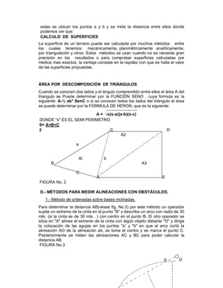 estas se ubican los puntos a y b y se mide la distancia entre ellos donde
 podemos ver que:
 CALCULO DE SUPERFICIES
La superficie de un terreno puede ser calculada por muchos métodos entre
los cuales tenemos: mecánicamente, planimétricamente analíticamente;
por triangulación y otros. Estos métodos se usan cuando no se necesita gran
precisión en los resultados o para comprobar superficies calculadas por
medios mas exactos, la ventaja consiste en la rapidez con que se halla el valor
de las superficies propuestas.



ÁREA POR DESCOMPOSICIÓN DE TRIÁNGULOS
Cuando se conocen dos lados y el ángulo comprendido entre ellos el área A del
triangulo se Puede determinar por la FUNCIÓN SENO , cuya formula es la
siguiente: A-½ ab* SenC o si se conocen todos los lados del triángulo el área
se puede determinar por la FORMULA DE HERON, que es la siguiente:

                         A = s(s-a){s-b)(s-c)
DONDE "s" ES EL SEMI PERIMETRO
S= A+B+C
2                              C                                         D
                                    A2

                    a


                        Al          b
       B                                                 A3

                    C
                                A                                   E
FIGURA No. 2

D.- MÉTODOS PARA MEDIR ALINEACIONES CON OBSTÁCULOS.
   1.- Método de ordenadas sobre bases inclinadas.
Para determinar la distancia AB(véase fig. No.3) por este método un operador
sujeta un extremo de la cinta en el punto "B" y describe un arco con radio de 30
mts. (si la cinta es de 30 mts . ) con centro en el punto B. El otro operador se
sitúa en "A" alinea el extremo de la cinta con algún objeto distante "O" y dirige
la colocación de las agujas en los puntos "a” y "b" en que el arco cortó la
alineación AO de la alineación ab, se toma el centro y se marca el punto C.
Posteriormente se miden las alineaciones AC y BC para poder calcular la
distancia AB.
 FIGURA No.3


                                                                     b       O
 