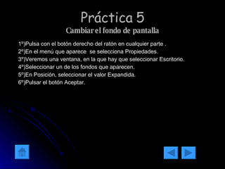 Práctica 5 Cambiar el fondo de pantalla 1º)Pulsa con el botón derecho del ratón en cualquier parte . 2º)En el menú que aparece  se selecciona Propiedades. 3º)Veremos una ventana, en la que hay que seleccionar Escritorio. 4º)Seleccionar un de los fondos que aparecen. 5º)En Posición, seleccionar el valor Expandida. 6º)Pulsar el botón Aceptar. 