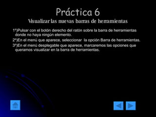 Práctica 6 Visualizar las nuevas barras de herramientas 1º)Pulsar con el botón derecho del ratón sobre la barra de herramientas donde no haya ningún elemento. 2º)En el menú que aparece, seleccionar  la opción Barra de herramientas. 3º)En el menú desplegable que aparece, marcaremos las opciones que queramos visualizar en la barra de herramientas. 