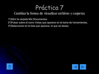 Práctica 7 Cambiar la forma de visualizar archivos y carpetas 1º)Abrir la carpeta Mis Documentos. 2º)Pulsar sobre el icono Vistas que aparece en la barra de herramientas. 3º)Seleccionar en la lista que aparece, lo que se desea. 