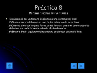 Práctica 8 Redimensionar las ventanas Si queremos dar un tamaño especifico a una ventana hay que: 1º)Situar el cursor del ratón en uno de los extremos de la ventana. 2º)Cuando el cursor tenga la forma de las flechas, pulsar el botón izquierdo del ratón y arrastar la ventana hasta el sitio deseado. 3º)Soltar el botón izquierdo del ratón para establecer el tamaño final. 