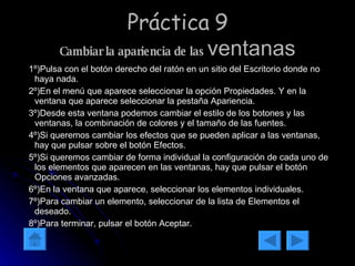 Práctica 9 Cambiar la apariencia de las  ventanas 1º)Pulsa con el botón derecho del ratón en un sitio del Escritorio donde no haya nada. 2º)En el menú que aparece seleccionar la opción Propiedades. Y en la ventana que aparece seleccionar la pestaña Apariencia. 3º)Desde esta ventana podemos cambiar el estilo de los botones y las ventanas, la combinación de colores y el tamaño de las fuentes. 4º)Si queremos cambiar los efectos que se pueden aplicar a las ventanas, hay que pulsar sobre el botón Efectos. 5º)Si queremos cambiar de forma individual la configuración de cada uno de los elementos que aparecen en las ventanas, hay que pulsar el botón Opciones avanzadas. 6º)En la ventana que aparece, seleccionar los elementos individuales. 7º)Para cambiar un elemento, seleccionar de la lista de Elementos el deseado. 8º)Para terminar, pulsar el botón Aceptar. 