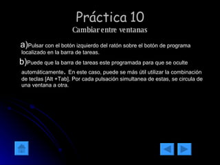Práctica 10 Cambiar entre ventanas a) Pulsar con el botón izquierdo del ratón sobre el botón de programa localizado en la barra de tareas. b) Puede que la barra de tareas este programada para que se oculte automáticamente .  En este caso, puede se más útil utilizar la combinación de teclas [Alt +Tab]. Por cada pulsación simultanea de estas, se circula de una ventana a otra. 