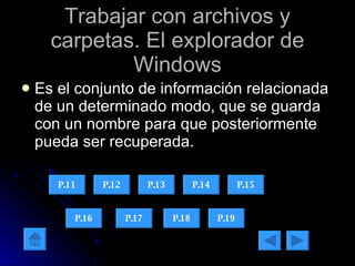 Trabajar con archivos y carpetas. El explorador de Windows Es el conjunto de información relacionada de un determinado modo, que se guarda con un nombre para que posteriormente pueda ser recuperada. P.11 P.12 P.13 P.14 P.15 P.16 P.17 P.18 P.19 