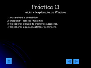 Práctica 11 Iniciar el explorador de Windows 1º)Pulsar sobre el botón Inicio. 2º)Desplegar Todos los Programas. 3º)Seleccionar el grupo de programas Accesorios. 4º)Seleccionar la opción Explorador de Windows. 
