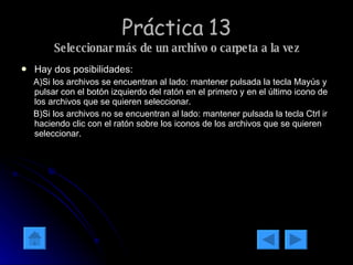 Práctica 13 Seleccionar más de un archivo o carpeta a la vez Hay dos posibilidades: A)Si los archivos se encuentran al lado: mantener pulsada la tecla Mayús y pulsar con el botón izquierdo del ratón en el primero y en el último icono de los archivos que se quieren seleccionar. B)Si los archivos no se encuentran al lado: mantener pulsada la tecla Ctrl ir haciendo clic con el ratón sobre los iconos de los archivos que se quieren seleccionar.  