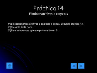 Práctica 14 Eliminar archivos o carpetas 1º)Selecccionar los archivos o carpetas a borrar. Según la práctica 13. 2º)Pulsar la tecla Supr. 3º)En el cuadro que aparece pulsar el botón Sí. 