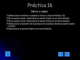 Práctica 16 Mover y copiar   1º)Seleccionar el archivo o carpeta a mover o copiar.(Práctica 13). 2º)Si se quiere copiar, seleccionar la opción Copiar en el menú Edición. 3º)Si se quiere mover, Seleccionar la opción Cortar en el menú Edición. 4º)Seleccionar la posición de la jerarquía de carpetas donde se quiere copiar o mover. 5º)Seleccionar la opción Pegar en el menú Edición.  