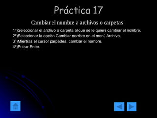 Práctica 17 Cambiar el nombre a archivos o carpetas   1º)Seleccionar el archivo o carpeta al que se le quiere cambiar el nombre. 2º)Seleccionar la opción Cambiar nombre en el menú Archivo. 3º)Mientras el cursor parpadea, cambiar el nombre. 4º)Pulsar Enter. 