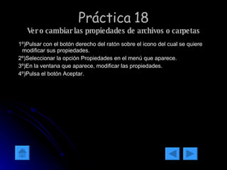 Práctica 18 Ver o cambiar las propiedades de archivos o carpetas 1º)Pulsar con el botón derecho del ratón sobre el icono del cual se quiere modificar sus propiedades. 2º)Seleccionar la opción Propiedades en el menú que aparece. 3º)En la ventana que aparece, modificar las propiedades. 4º)Pulsa el botón Aceptar. 