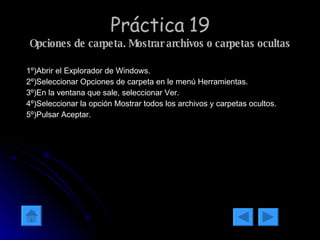 Práctica 19 Opciones de carpeta. Mostrar archivos o carpetas ocultas 1º)Abrir el Explorador de Windows. 2º)Seleccionar Opciones de carpeta en le menú Herramientas. 3º)En la ventana que sale, seleccionar Ver. 4º)Seleccionar la opción Mostrar todos los archivos y carpetas ocultos. 5º)Pulsar Aceptar. 