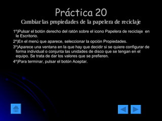 Práctica 20 Cambiar las propiedades de la papelera de reciclaje 1º)Pulsar el botón derecho del ratón sobre el icono Papelera de reciclaje  en le Escritorio. 2º)En el menú que aparece, seleccionar la opción Propiedades. 3º)Aparece una ventana en la que hay que decidir si se quiere configurar de forma individual o conjunta las unidades de disco que se tengan en el equipo. Se trata de dar los valores que se prefieren. 4º)Para terminar, pulsar el botón Aceptar.  