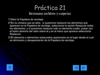Práctica 21 Restaurar archivos y carpetas 1º)Abrir la Papelera de reciclaje. 2º)En la ventana que se abre,  si queremos restaurar los elementos que aparecen en la Papelera de reciclaje, seleccionar la opción Restaurar todos los elementos; y si queremos restaurar solo un elemento suelto, pulsar con el botón derecho del ratón sobre él y en el menú que aparece seleccionar Restaurar. 3º)El elemento o elementos restaurados aparecerán en el lugar desde el cual se eliminaron y desaparecerán de la Papelera de reciclaje. 