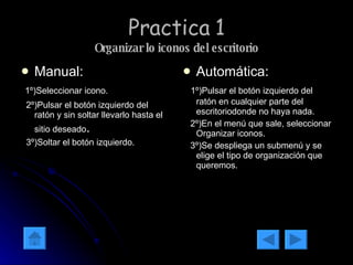 Practica 1 Organizar lo iconos del escritorio Manual: 1º)Seleccionar icono. 2º)Pulsar el botón izquierdo del ratón y sin soltar llevarlo hasta el sitio deseado . 3º)Soltar el botón izquierdo. Automática: 1º)Pulsar el botón izquierdo del ratón en cualquier parte del escritoriodonde no haya nada. 2º)En el menú que sale, seleccionar Organizar iconos. 3º)Se despliega un submenú y se elige el tipo de organización que queremos.  