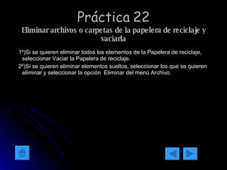 Práctica 22 Eliminar archivos o carpetas de la papelera de reciclaje y vaciarla 1º)Si se quieren eliminar todos los elementos de la Papelera de reciclaje, seleccionar Vaciar la Papelera de reciclaje. 2º)Si se quieren eliminar elementos sueltos, seleccionar los que se quieren eliminar y seleccionar la opción  Eliminar del menú Archivo. 