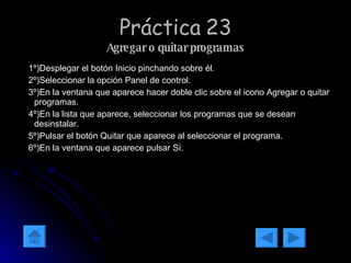 Práctica 23 Agregar o quitar programas 1º)Desplegar el botón Inicio pinchando sobre él. 2º)Seleccionar la opción Panel de control. 3º)En la ventana que aparece hacer doble clic sobre el icono Agregar o quitar programas. 4º)En la lista que aparece, seleccionar los programas que se desean desinstalar. 5º)Pulsar el botón Quitar que aparece al seleccionar el programa. 6º)En la ventana que aparece pulsar Sí. 