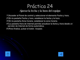 Práctica 24 Ajustar la fecha y la hora del equipo 1º)Acceder al Panel de control y seleccionar el elemento Fecha y hora. 2º)En la pestaña Fecha y hora, establecer la fecha y la hora. 3º)En la pestaña Zona horaria, establecer la zona horaria. 4º)La pestaña Hora de Internet permite actualizar la fecha y hora desde un servidor de Internet de forma automática. 5º)Para finaliza, pulsar el botón  Aceptar. 