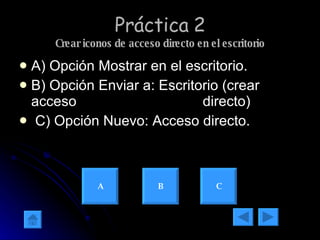 Práctica 2 Crear iconos de acceso directo en el escritorio A) Opción Mostrar en el escritorio. B) Opción Enviar a: Escritorio (crear acceso  directo) C) Opción Nuevo: Acceso directo. A B C 