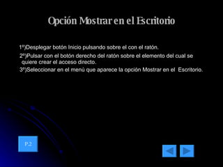 Opción Mostrar en el Escritorio 1º)Desplegar botón Inicio pulsando sobre el con el ratón. 2º)Pulsar con el botón derecho del ratón sobre el elemento del cual se quiere crear el acceso directo. 3º)Seleccionar en el menú que aparece la opción Mostrar en el  Escritorio. P.2 