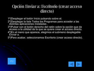 Opción Enviar a: Escritorio (crear acceso directo) 1º)Desplegar el botón Inicio pulsando sobre el. 2º)Desplegar la lista Todos los Programas para acceder a las distintas aplicaciones instaladas . 3º)Pulsar con el botón derecho del ratón sobre la opción que da acceso a la utilidad de la que se quiere crear el acceso directo. 4º)En el menú que aparece, elegimos el submenú desplegable Enviar a. 5º)Para acabar, seleccionamos Escritorio (crear acceso directo). P.2 