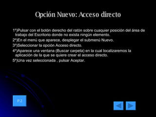 Opción Nuevo: Acceso directo 1º)Pulsar con el botón derecho del ratón sobre cuaquier posición del área de trabajo del Escritorio donde no exista ningún elemento. 2º)En el menú que aparece, desplegar el submenú Nuevo. 3º)Seleccionar la opción Acceso directo. 4º)Aparece una ventana (Buscar carpeta) en la cual localizaremos la aplicación de la que se quiere crear el acceso directo.  5º)Una vez seleccionada , pulsar Aceptar. P.2 