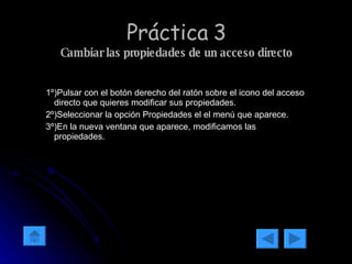 Práctica 3 Cambiar las propiedades de un acceso directo 1º)Pulsar con el botón derecho del ratón sobre el icono del acceso directo que quieres modificar sus propiedades. 2º)Seleccionar la opción Propiedades el el menú que aparece. 3º)En la nueva ventana que aparece, modificamos las propiedades. 