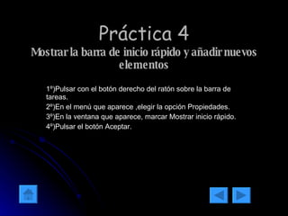 Práctica 4 Mostrar la barra de inicio rápido y añadir nuevos elementos 1º)Pulsar con el botón derecho del ratón sobre la barra de tareas. 2º)En el menú que aparece ,elegir la opción Propiedades. 3º)En la ventana que aparece, marcar Mostrar inicio rápido. 4º)Pulsar el botón Aceptar. 