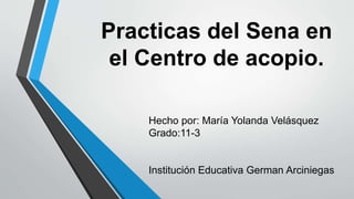 Practicas del Sena en
el Centro de acopio.
Hecho por: María Yolanda Velásquez
Grado:11-3
Institución Educativa German Arciniegas
 