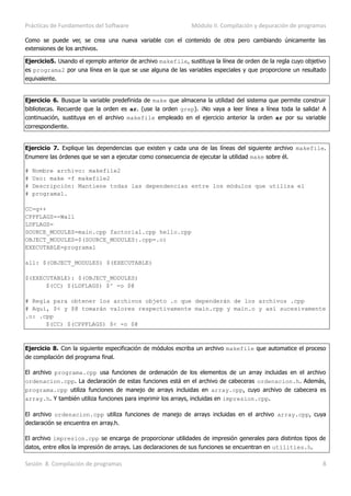 Prácticas de Fundamentos del Software Módulo II. Compilación y depuración de programas
Sesión 8. Compilación de programas 8
Como se puede ver, se crea una nueva variable con el contenido de otra pero cambiando únicamente las
extensiones de los archivos.
Ejercicio5. Usando el ejemplo anterior de archivo makefile, sustituya la línea de orden de la regla cuyo objetivo
es programa2 por una línea en la que se use alguna de las variables especiales y que proporcione un resultado
equivalente.
Ejercicio 6. Busque la variable predefinida de make que almacena la utilidad del sistema que permite construir
bibliotecas. Recuerde que la orden es ar. (use la orden grep). ¡No vaya a leer línea a línea toda la salida! A
continuación, sustituya en el archivo makefile empleado en el ejercicio anterior la orden ar por su variable
correspondiente.
Ejercicio 7. Explique las dependencias que existen y cada una de las líneas del siguiente archivo makefile.
Enumere las órdenes que se van a ejecutar como consecuencia de ejecutar la utilidad make sobre él.
# Nombre archivo: makefile2
# Uso: make -f makefile2
# Descripción: Mantiene todas las dependencias entre los módulos que utiliza el
# programa1.
CC=g++
CPPFLAGS=-Wall
LDFLAGS=
SOURCE_MODULES=main.cpp factorial.cpp hello.cpp
OBJECT_MODULES=$(SOURCE_MODULES:.cpp=.o)
EXECUTABLE=programa1
all: $(OBJECT_MODULES) $(EXECUTABLE)
$(EXECUTABLE): $(OBJECT_MODULES)
$(CC) $(LDFLAGS) $^ -o $@
# Regla para obtener los archivos objeto .o que dependerán de los archivos .cpp
# Aquí, $< y $@ tomarán valores respectivamente main.cpp y main.o y así sucesivamente
.o: .cpp
$(CC) $(CPPFLAGS) $< -o $@
Ejercicio 8. Con la siguiente especificación de módulos escriba un archivo makefile que automatice el proceso
de compilación del programa final.
El archivo programa.cpp usa funciones de ordenación de los elementos de un array incluidas en el archivo
ordenacion.cpp. La declaración de estas funciones está en el archivo de cabeceras ordenacion.h. Además,
programa.cpp utiliza funciones de manejo de arrays incluidas en array.cpp, cuyo archivo de cabecera es
array.h. Y también utiliza funciones para imprimir los arrays, incluidas en impresion.cpp.
El archivo ordenacion.cpp utiliza funciones de manejo de arrays incluidas en el archivo array.cpp, cuya
declaración se encuentra en array.h.
El archivo impresion.cpp se encarga de proporcionar utilidades de impresión generales para distintos tipos de
datos, entre ellos la impresión de arrays. Las declaraciones de sus funciones se encuentran en utilities.h.
 