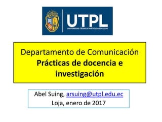 Departamento de Comunicación
Prácticas de docencia e
investigación
Abel Suing, arsuing@utpl.edu.ec
Loja, enero de 2017
 