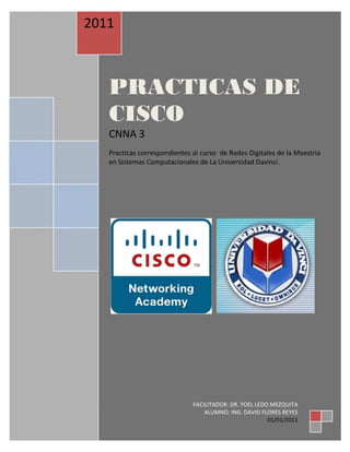 Todo el contenido está bajo Copyright © 1992 – 2007 de Cisco Systems, Inc.
Todos los derechos reservados. Este documento es información pública de Cisco. Página 1 de 3
 
 
PRACTICAS DE
CISCO
CNNA 3 
 
Practicas correspondientes al curso  de Redes Digitales de la Maestría 
en Sistemas Computacionales de La Universidad Davinci. 
 
2011 
 
FACILITADOR: DR. YOEL LEDO MEZQUITA 
ALUMNO: ING. DAVID FLORES REYES 
01/01/2011 
 