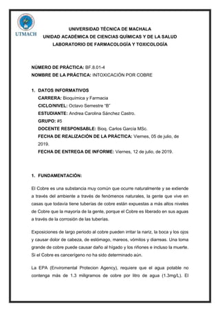 UNIVERSIDAD TÉCNICA DE MACHALA
UNIDAD ACADÉMICA DE CIENCIAS QUÍMICAS Y DE LA SALUD
LABORATORIO DE FARMACOLOGÍA Y TOXICOLOGÍA
NÚMERO DE PRÁCTICA: BF.8.01-4
NOMBRE DE LA PRÁCTICA: INTOXICACIÓN POR COBRE
1. DATOS INFORMATIVOS
CARRERA: Bioquímica y Farmacia
CICLO/NIVEL: Octavo Semestre “B”
ESTUDIANTE: Andrea Carolina Sánchez Castro.
GRUPO: #5
DOCENTE RESPONSABLE: Bioq. Carlos García MSc.
FECHA DE REALIZACIÓN DE LA PRÁCTICA: Viernes, 05 de julio, de
2019.
FECHA DE ENTREGA DE INFORME: Viernes, 12 de julio, de 2019.
1. FUNDAMENTACIÓN:
El Cobre es una substancia muy común que ocurre naturalmente y se extiende
a través del ambiente a través de fenómenos naturales, la gente que vive en
casas que todavía tiene tuberías de cobre están expuestas a más altos niveles
de Cobre que la mayoría de la gente, porque el Cobre es liberado en sus aguas
a través de la corrosión de las tuberías.
Exposiciones de largo periodo al cobre pueden irritar la nariz, la boca y los ojos
y causar dolor de cabeza, de estómago, mareos, vómitos y diarreas. Una toma
grande de cobre puede causar daño al hígado y los riñones e incluso la muerte.
Si el Cobre es cancerígeno no ha sido determinado aún.
La EPA (Enviromental Protecion Agency), requiere que el agua potable no
contenga más de 1.3 miligramos de cobre por litro de agua (1.3mg/L). El
 