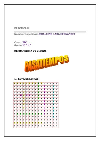 PRACTICA 8

Nombre y apellidos: JERALDINE LARA HERNANDEZ


Curso: TIC
Grupo:1° “ L “

HERRAMIENTA DE DIBUJO




1.- SOPA DE LETRAS
E   S   C   R   I   T   O   R   I   O   J   L   P   A   D

D   F   G   H   R   B   L   D   N   G   P   G   G   C   T

R   E   C   M   Ñ   O   C   C   I   N   O   U   M   A   T

T   U   V   S   V   F   F   B   C   Z   W   K   N   L   P

B   V   W   O   R   D   V   V   I   B   E   D   G   C   R

O   H   H   G   G   F   V   X   O   B   R   B   V   U   N

J   H   I   E   D   G   D   S   D   C   P   M   M   L   A

V   H   K   U   D   F   A   Y   D   V   O   D   F   A   Q

C   C   B   J   J   Y   K   Y   G   K   I   N   F   D   W

Ñ   L   H   G   V   C   S   F   G   J   N   D   D   O   E

P   P   H   O   T   O   P   A   I   N   T   B   S   R   R

O   I   U   Y   T   R   W   Q   A   H   N   G   A   A   T

B   H   S   I   V   C   S   A   Z   X   D   V   F   D   Y

A   C   C   E   S   O   R   I   O   S   C   C   D   G   U

B   M   M   K   G   G   F   O   I   L   Ñ   Ñ   P   O   I
 