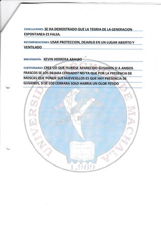 coNctuclo¡rlrs: SE:HA DEMOSTRADO AU:E [A TEORfA DE tA GENERACION
ESPONTANEA ES FAISA.
RECoMENDACIoNES: USAR PROTECC¡ON, DEJARLO EN UN LUGAR ABTERTO Y
VENTILADO
BIBLIOGRAFíA: KEVIN H
CUESTIONAR¡O:
FRASCOS SE
A AMBOS
§ _ F$ §§$§
