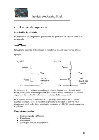 Prácticas con Arduino Nivel I
10
4. Lectura de un pulsador
Descripción del ejercicio
El pulsador es un componente que conecta dos puntos de un circuito cuando es
presionado.
Para generar una señal de tensión con el pulsador, se necesita un divisor de tensión.
Ejemplo:
La resistencia Rabajo(pull-down) en el primer circuito fuerza a Vout, llegando a nivel
CERO, hasta que se acciona el pulsador. Este circuito entrega una tensión alta, cuando
se presiona el pulsador. Un valor para la resistencia de 10 k es adecuada.
En el segundo circuito, la resistencia Rarriba (pull-up) fuerza a nivel ALTO a Vout,
mientras no se actúe sobre el pulsador. Al presionar el pulsador, se conecta Vout
directamente con 0 V. Es decir, este circuito entrega un nivel BAJO cuando se presiona
el pulsador.
Elementos necesarios:
• Un resistencia de 1K Ohmios.
• Un pulsador.
• Un diodo LED
• Cables para realizar las conexiones.
 