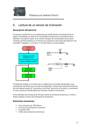 Prácticas con Arduino Nivel I
13
5. Lectura de un sensor de inclinación
Descripción del ejercicio
El sensor de inclinación es un componente que puede detectar la inclinación de un
objeto. Sin embargo, no deja de ser un pulsador activado por un mecanismo físico
diferente. Este tipo de sensor es la versión ecológica de un interruptor de mercurio.
Contiene una bola metálica en su interior que conmuta los dos pines del dispositivo de
encendido a apagado, y viceversa, si el sensor llega a un cierto ángulo.
Configuración E/S
SD PIN 13 LED
ED PIN 7 Sensor Posiciónr
value=0 (estado Sensor)
Lectura
Sensor
Hacer que
LED=valor
Hacer que
value=Sensor
PIN 13
LED
PIN7
+5V
10K
Sensor
10 K
El código de ejemplo es el mismo que se empleó para el ejemplo del pulsador, pero
sustituyendo este último por el sensor de inclinación. Usamos una resistencia de pull-up
(de esta manera usamos la "activación a nivel bajo" para activar los pines) y conectamos
el sensor al pin de entrada digital que leeremos cuando lo necesitemos.
Se ha utilizado una resistencia de 1K para montar la resistencia de pull-up y el sensor.
Hemos elegido un sensor de inclinación de Assemtech.
Elementos necesarios:
• Una resistencia de 10K Ohmios.
• Un sensor de inclinación Assemtech.
• Un diodo LED.
• Cables para realizar las conexiones.
 