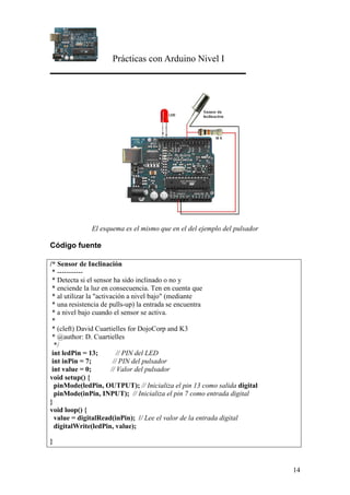 Prácticas con Arduino Nivel I
14
El esquema es el mismo que en el del ejemplo del pulsador
Código fuente
/* Sensor de Inclinación
* -----------
* Detecta si el sensor ha sido inclinado o no y
* enciende la luz en consecuencia. Ten en cuenta que
* al utilizar la "activación a nivel bajo" (mediante
* una resistencia de pulls-up) la entrada se encuentra
* a nivel bajo cuando el sensor se activa.
*
* (cleft) David Cuartielles for DojoCorp and K3
* @author: D. Cuartielles
*/
int ledPin = 13; // PIN del LED
int inPin = 7; // PIN del pulsador
int value = 0; // Valor del pulsador
void setup() {
pinMode(ledPin, OUTPUT); // Inicializa el pin 13 como salida digital
pinMode(inPin, INPUT); // Inicializa el pin 7 como entrada digital
}
void loop() {
value = digitalRead(inPin); // Lee el valor de la entrada digital
digitalWrite(ledPin, value);
}
 