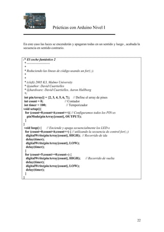 Prácticas con Arduino Nivel I
22
En este caso las luces se encenderán y apagaran todas en un sentido y luego , acabada la
secuencia en sentido contrario.
/* El coche fantástico 2
* ---------------------
*
* Reduciendo las líneas de código usando un for(;;).
*
*
* (cleft) 2005 K3, Malmo University
* @author: David Cuartielles
* @hardware: David Cuartielles, Aaron Hallborg
*/
int pinArray[] = {2, 3, 4, 5, 6, 7}; // Define el array de pines
int count = 0; // Contador
int timer = 100; // Temporizador
void setup(){
for (count=0;count<6;count++){ // Configuramos todos los PIN-es
pinMode(pinArray[count], OUTPUT);
}
}
void loop() { // Enciende y apaga secuencialmente los LED-s
for (count=0;count<6;count++) { // utilizando la secuencia de control for(;;)
digitalWrite(pinArray[count], HIGH); // Recorrido de ida
delay(timer);
digitalWrite(pinArray[count], LOW);
delay(timer);
}
for (count=5;count>=0;count--) {
digitalWrite(pinArray[count], HIGH); // Recorrido de vuelta
delay(timer);
digitalWrite(pinArray[count], LOW);
delay(timer);
}
}
 