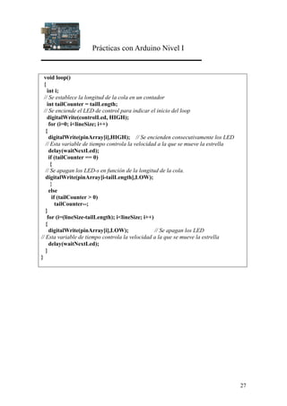 Prácticas con Arduino Nivel I
27
void loop()
{
int i;
// Se establece la longitud de la cola en un contador
int tailCounter = tailLength;
// Se enciende el LED de control para indicar el inicio del loop
digitalWrite(controlLed, HIGH);
for (i=0; i<lineSize; i++)
{
digitalWrite(pinArray[i],HIGH); // Se encienden consecutivamente los LED
// Esta variable de tiempo controla la velocidad a la que se mueve la estrella
delay(waitNextLed);
if (tailCounter == 0)
{
// Se apagan los LED-s en función de la longitud de la cola.
digitalWrite(pinArray[i-tailLength],LOW);
}
else
if (tailCounter > 0)
tailCounter--;
}
for (i=(lineSize-tailLength); i<lineSize; i++)
{
digitalWrite(pinArray[i],LOW); // Se apagan los LED
// Esta variable de tiempo controla la velocidad a la que se mueve la estrella
delay(waitNextLed);
}
}
 