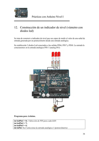 Prácticas con Arduino Nivel I
38
12. Construcción de un indicador de nivel (vúmetro con
diodos led)
Se trata de construir u indicador de nivel que sea capaz de medir el valor de una señal de
entrada generada por un potenciómetro desde una entrada analógica.
Se establecerán 3 diodos Led conectados a las salidas PIN6, PIN7 y PIN8. La entrada la
conectaremos en la entrada analógica PIN 1 (analog IN1)
Programa para Arduino.
int ledPin1 = 8; // Selección de PIN para cada LED
int ledPin2 = 7;
int ledPin3 = 6;
int inPin= 1; // selecciona la entrada analógica 1 (potenciómetro)
 